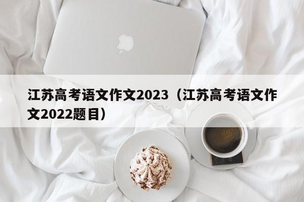 江苏高考语文作文2023（江苏高考语文作文2022题目）