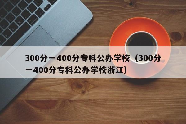 300分一400分专科公办学校（300分一400分专科公办学校浙江）