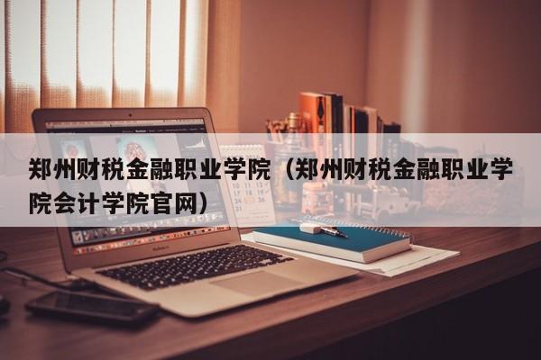 郑州财税金融职业学院（郑州财税金融职业学院会计学院官网）