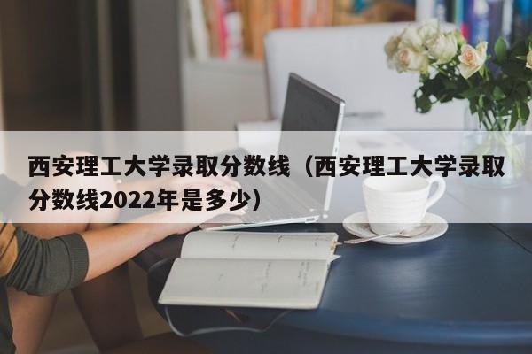 西安理工大学录取分数线（西安理工大学录取分数线2022年是多少）