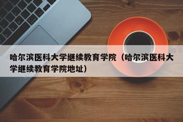 哈尔滨医科大学继续教育学院（哈尔滨医科大学继续教育学院地址）