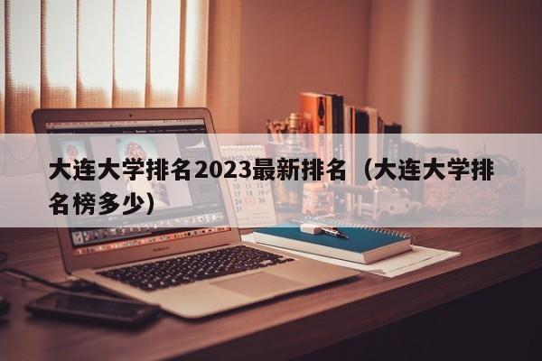 大连大学排名2023最新排名（大连大学排名榜多少）