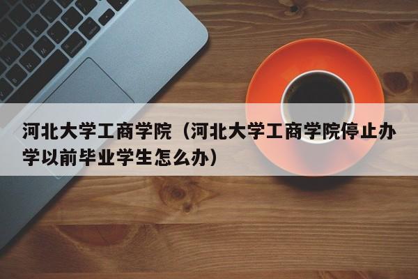 河北大学工商学院（河北大学工商学院停止办学以前毕业学生怎么办）