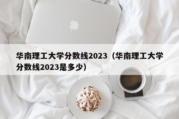 华南理工大学分数线2023（华南理工大学分数线2023是多少）