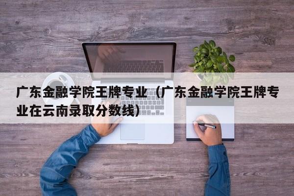 广东金融学院王牌专业（广东金融学院王牌专业在云南录取分数线）