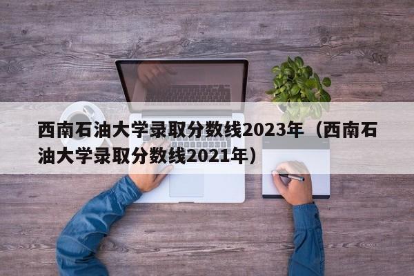 西南石油大学录取分数线2023年（西南石油大学录取分数线2021年）