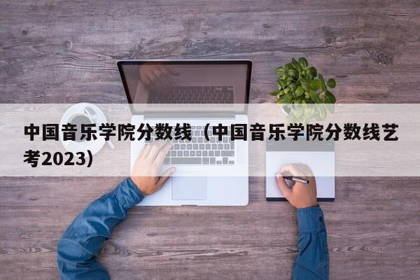 中国音乐学院分数线（中国音乐学院分数线艺考2023）