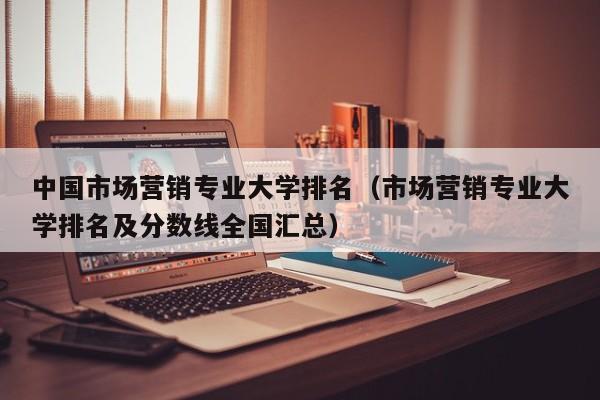 中国市场营销专业大学排名（市场营销专业大学排名及分数线全国汇总）