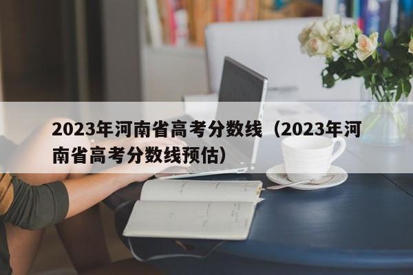 2023年河南省高考分数线（2023年河南省高考分数线预估）