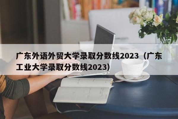 广东外语外贸大学录取分数线2023（广东工业大学录取分数线2023）