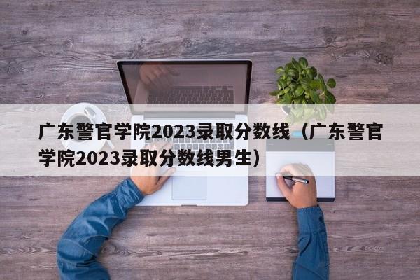 广东警官学院2023录取分数线（广东警官学院2023录取分数线男生）