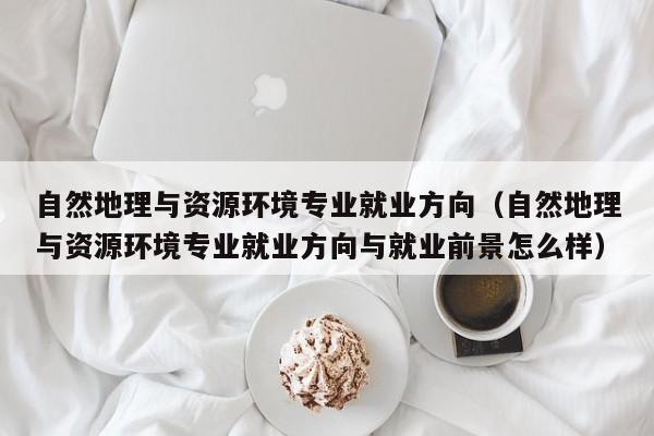 自然地理与资源环境专业就业方向（自然地理与资源环境专业就业方向与就业前景怎么样）