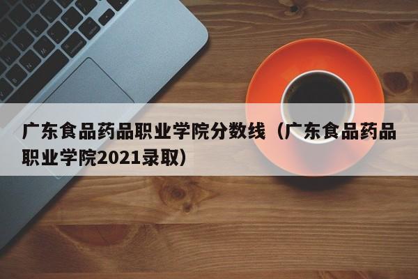 广东食品药品职业学院分数线（广东食品药品职业学院2021录取）