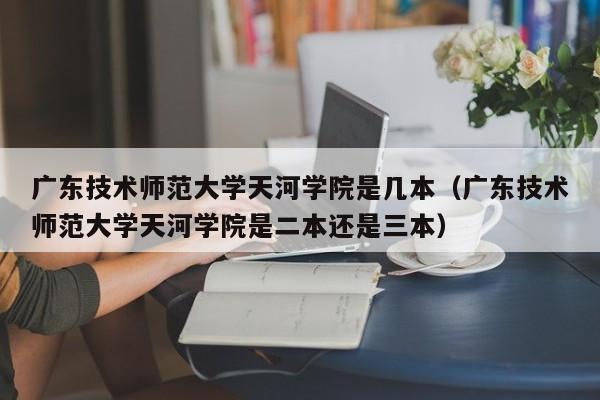 广东技术师范大学天河学院是几本（广东技术师范大学天河学院是二本还是三本）