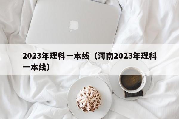 2023年理科一本线（河南2023年理科一本线）