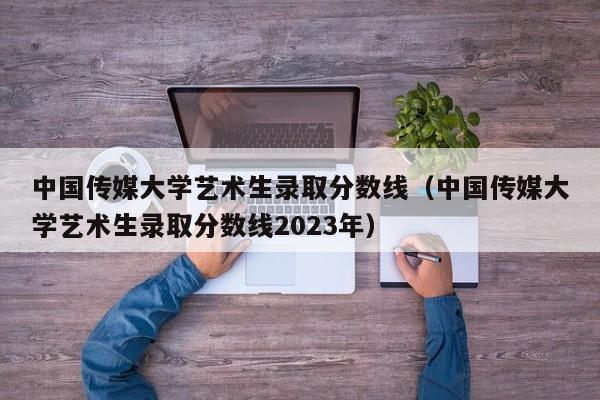 中国传媒大学艺术生录取分数线（中国传媒大学艺术生录取分数线2023年）