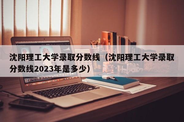 沈阳理工大学录取分数线（沈阳理工大学录取分数线2023年是多少）