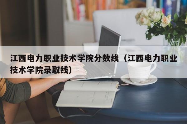 江西电力职业技术学院分数线（江西电力职业技术学院录取线）