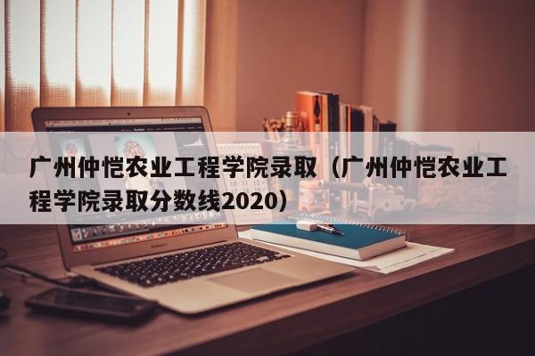 广州仲恺农业工程学院录取（广州仲恺农业工程学院录取分数线2020）