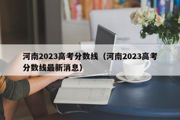 河南2023高考分数线（河南2023高考分数线最新消息）