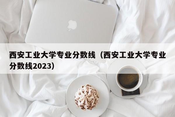 西安工业大学专业分数线（西安工业大学专业分数线2023）