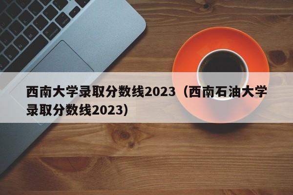 西南大学录取分数线2023（西南石油大学录取分数线2023）