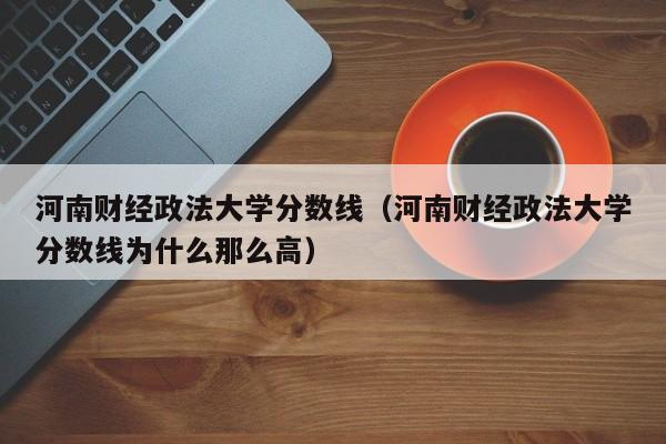 河南财经政法大学分数线（河南财经政法大学分数线为什么那么高）