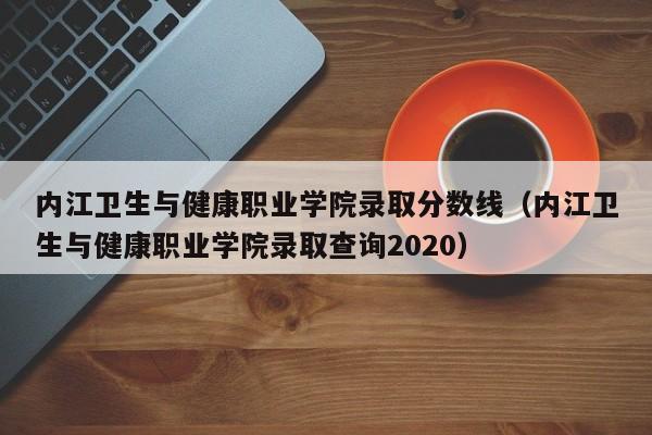 内江卫生与健康职业学院录取分数线（内江卫生与健康职业学院录取查询2020）