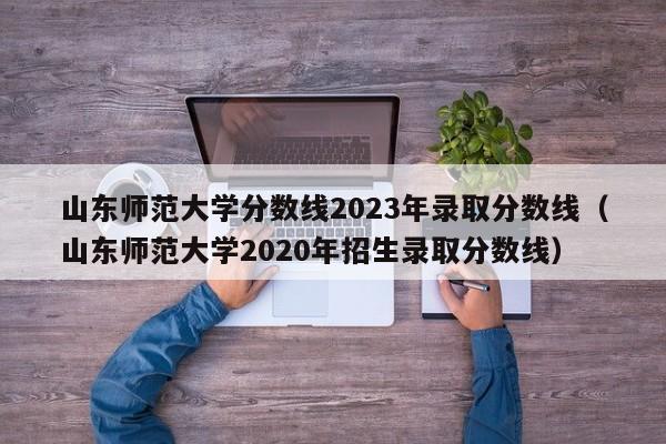 山东师范大学分数线2023年录取分数线（山东师范大学2020年招生录取分数线）