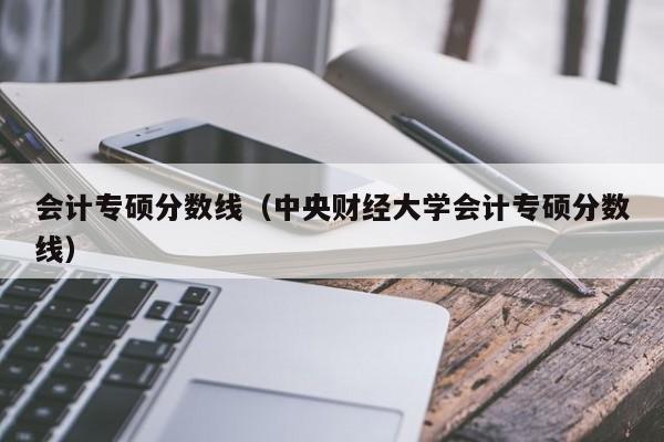 会计专硕分数线（中央财经大学会计专硕分数线）