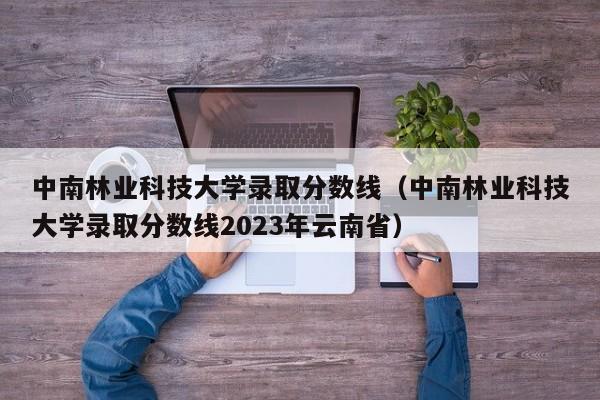 中南林业科技大学录取分数线（中南林业科技大学录取分数线2023年云南省）