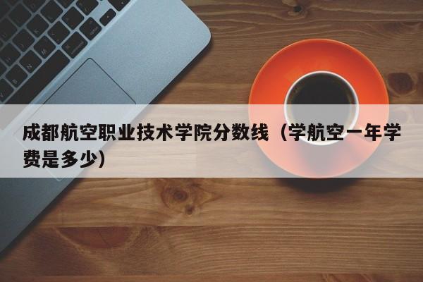 成都航空职业技术学院分数线（学航空一年学费是多少）