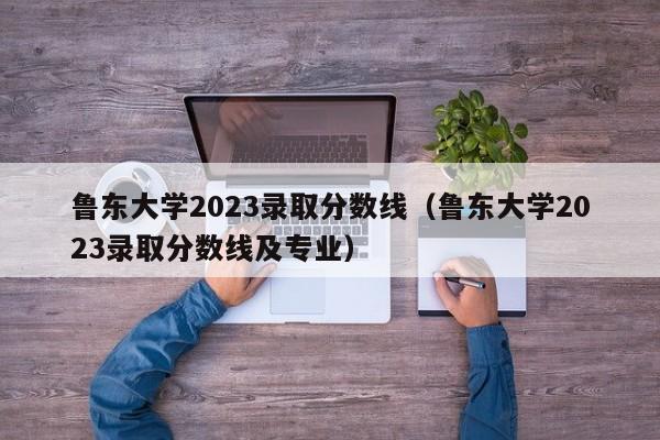 鲁东大学2023录取分数线（鲁东大学2023录取分数线及专业）