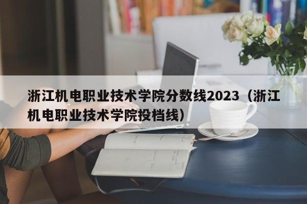 浙江机电职业技术学院分数线2023（浙江机电职业技术学院投档线）