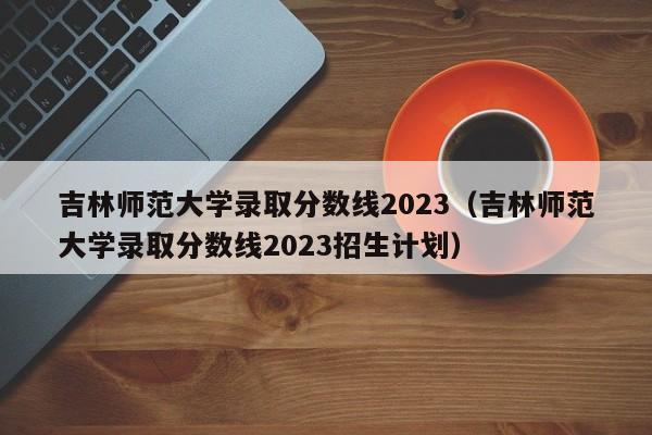 吉林师范大学录取分数线2023（吉林师范大学录取分数线2023招生计划）