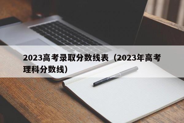 2023高考录取分数线表（2023年高考理科分数线）