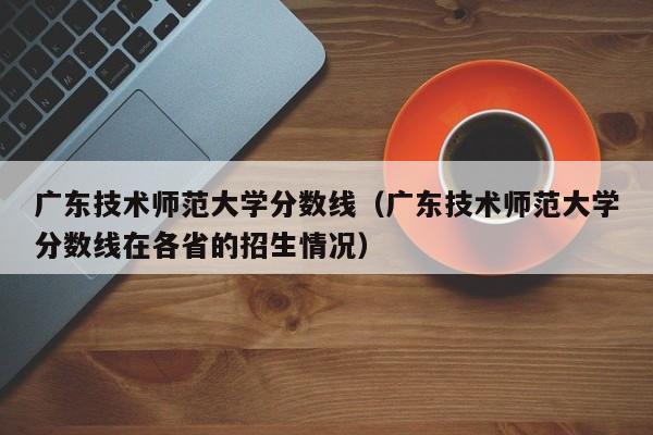 广东技术师范大学分数线（广东技术师范大学分数线在各省的招生情况）