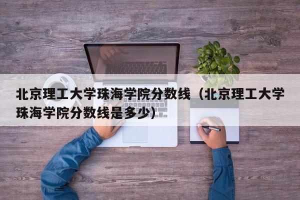 北京理工大学珠海学院分数线（北京理工大学珠海学院分数线是多少）