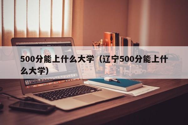 500分能上什么大学（辽宁500分能上什么大学）