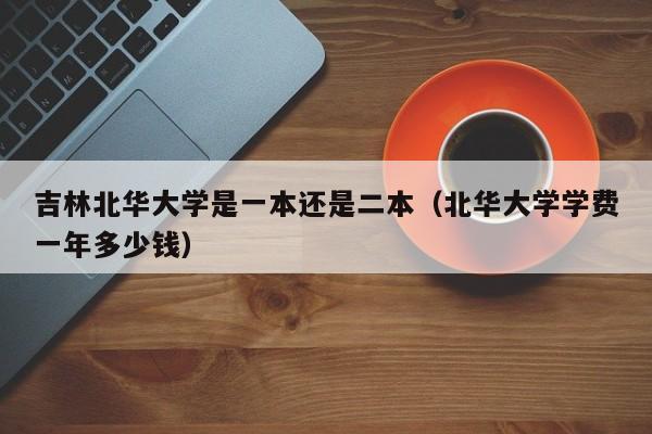 吉林北华大学是一本还是二本（北华大学学费一年多少钱）