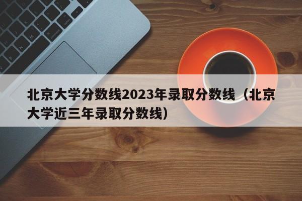 北京大学分数线2023年录取分数线（北京大学近三年录取分数线）