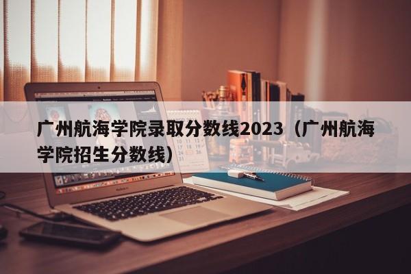 广州航海学院录取分数线2023（广州航海学院招生分数线）