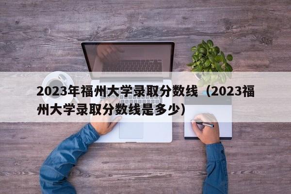 2023年福州大学录取分数线（2023福州大学录取分数线是多少）