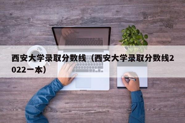 西安大学录取分数线（西安大学录取分数线2022一本）