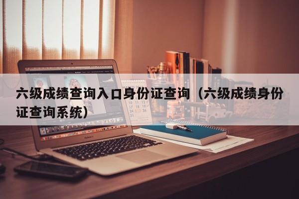 六级成绩查询入口身份证查询（六级成绩身份证查询系统）