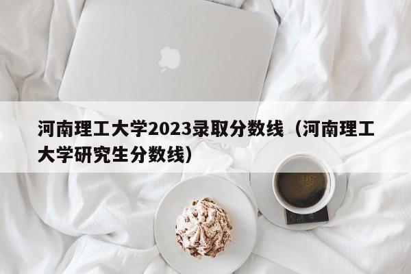 河南理工大学2023录取分数线（河南理工大学研究生分数线）