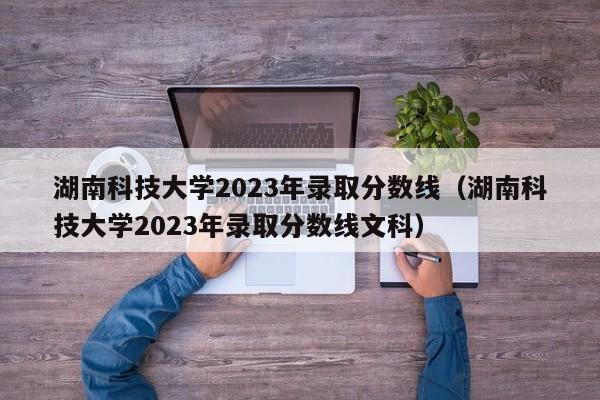 湖南科技大学2023年录取分数线（湖南科技大学2023年录取分数线文科）