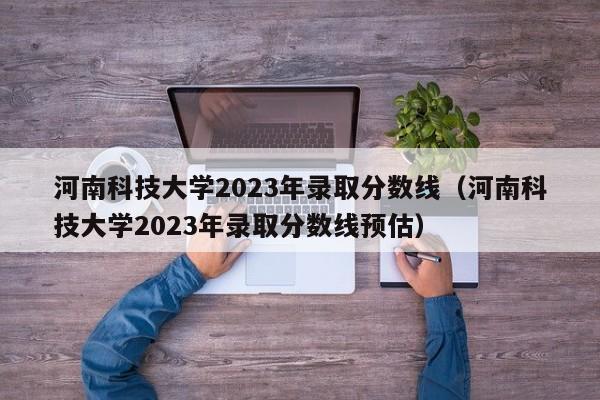 河南科技大学2023年录取分数线（河南科技大学2023年录取分数线预估）