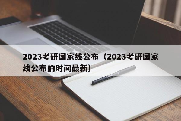 2023考研国家线公布（2023考研国家线公布的时间最新）