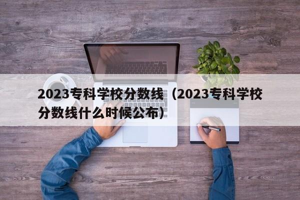 2023专科学校分数线（2023专科学校分数线什么时候公布）